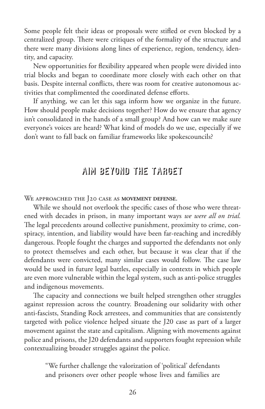 Some people felt their ideas or proposals were stifled or even blocked by a centralized group. There were critiques of the formality of the structure and. there were many divisions along lines of experience, region, tendency, iden- tity, and capacity.  New opportunities for fleibilicy appeared when people were divided into rial blocks and began to coordinate more closely with cach other on that basis. Despite internal conflicts, there was room for creative autonomous ac- tivities that complimented the coordinated defense efforts.  If anything, we can let this saga inform how we organize in the furure How should people make decisions together? How do we ensure that agency isnt consolidated in the hands of a small group? And how can we make sure everyone’s voices are heard? What kind of models do we use, especially if we donit want to fall back on familiar frameworks like spokescouncils?  Al BE10ND THE TARGET  Wi APPROACHED THE ] 20 CASE AS MOVEMENT DEFENSE.  While we should not overlook the specific cases of those who were threat- ened with decades in prison, in many important ways we were all on trial. The legal precedents around collective punishment, proximity to crime, con- spiracy; intention, and liability would have been far-reaching and incredibly dangerous. People fought the charges and supported the defendants not only. to protect themselves and cach other, but because it was clear that if the defendants were convicted, many similar cases would follow: The case law. would be used in future legal battles, especially in contexts in which people are even more vulnerable within the legal system, such as anti-police struggles and indigenous movements.  The capacity and connections we built helped strengthen other struggles against repression across the country. Broadening our solidarity with other anti-fascists, Standing Rock arrestees, and communities that are consistently targeted with police violence helped situate the ]20 case as part of a larger movement against the state and capitalism. Aligning with movements against police and prisons, the 20 defendants and supporters fought repression while contextualizing broader struggles against the police.  “We further challenge the valorization of ‘political’defendants and prisoners over other people whose lives and families are  2 